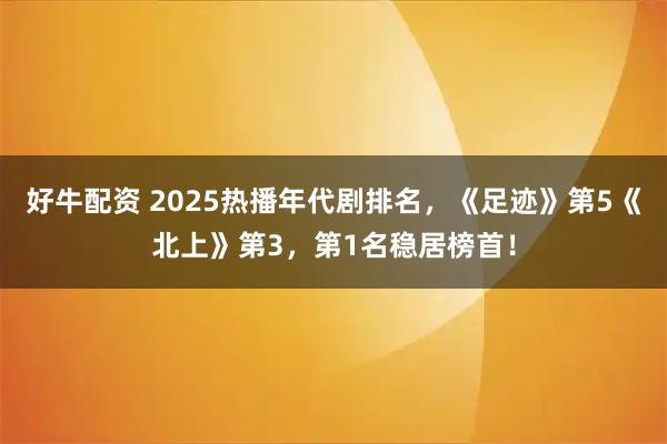 好牛配资 2025热播年代剧排名，《足迹》第5《北上》第3，第1名稳居榜首！