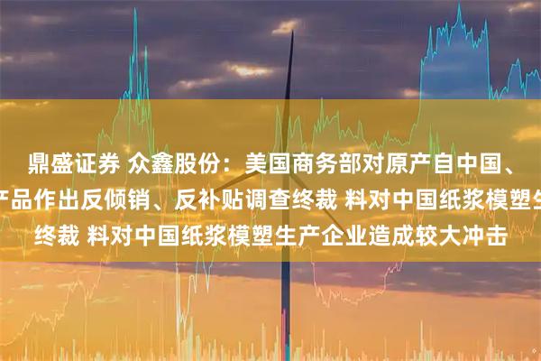 鼎盛证券 众鑫股份：美国商务部对原产自中国、越南热成型模塑纤维产品作出反倾销、反补贴调查终裁 料对中国纸浆模塑生产企业造成较大冲击