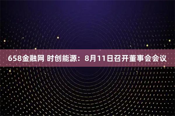 658金融网 时创能源：8月11日召开董事会会议