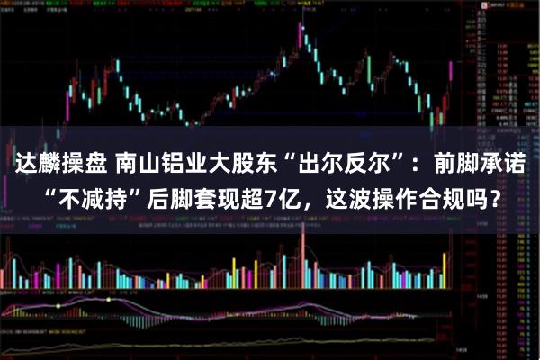 达麟操盘 南山铝业大股东“出尔反尔”：前脚承诺“不减持”后脚套现超7亿，这波操作合规吗？