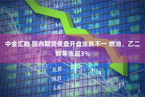 中金汇融 国内期货夜盘开盘涨跌不一 燃油、乙二醇等涨超3%