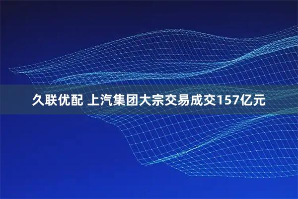 久联优配 上汽集团大宗交易成交157亿元