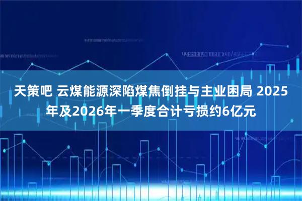天策吧 云煤能源深陷煤焦倒挂与主业困局 2025年及2026年一季度合计亏损约6亿元
