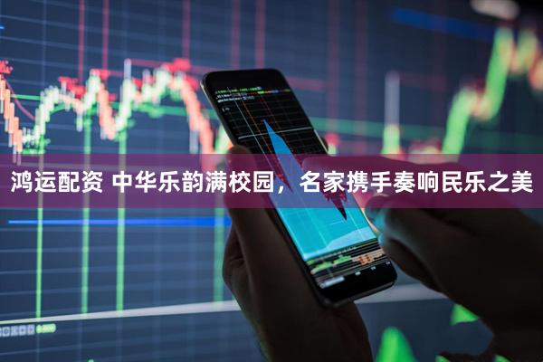 鸿运配资 中华乐韵满校园，名家携手奏响民乐之美