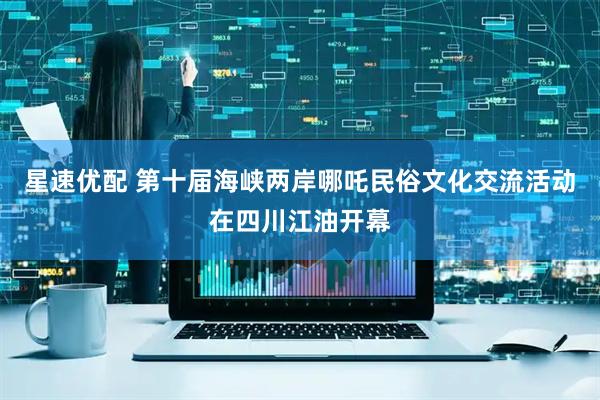星速优配 第十届海峡两岸哪吒民俗文化交流活动在四川江油开幕