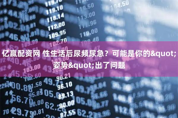 亿赢配资网 性生活后尿频尿急？可能是你的"姿势"出了问题