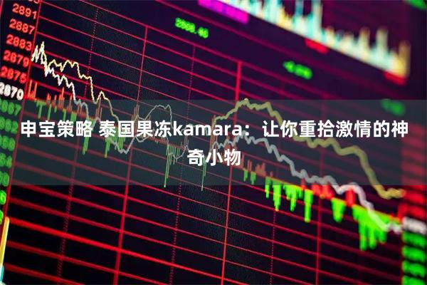 申宝策略 泰国果冻kamara：让你重拾激情的神奇小物