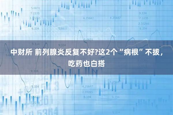 中财所 前列腺炎反复不好?这2个“病根”不拔，吃药也白搭