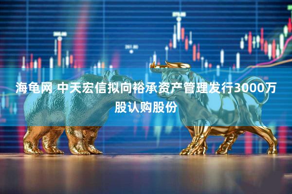 海龟网 中天宏信拟向裕承资产管理发行3000万股认购股份