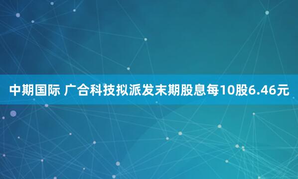 中期国际 广合科技拟派发末期股息每10股6.46元