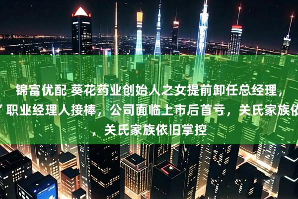 锦富优配 葵花药业创始人之女提前卸任总经理，“60后”职业经理人接棒，公司面临上市后首亏，关氏家族依旧掌控