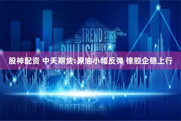股神配资 中天期货:原油小幅反弹 橡胶企稳上行