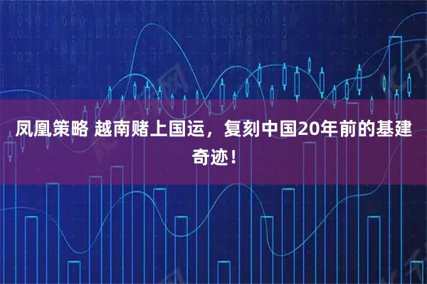 凤凰策略 越南赌上国运，复刻中国20年前的基建奇迹！