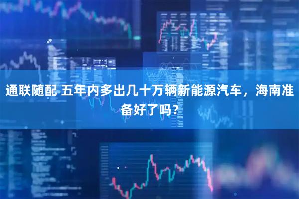 通联随配 五年内多出几十万辆新能源汽车，海南准备好了吗？