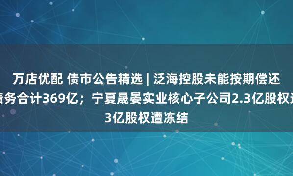 万店优配 债市公告精选 | 泛海控股未能按期偿还有息债务合计369亿；宁夏晟晏实业核心子公司2.3亿股权遭冻结