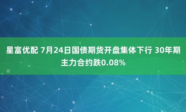 星富优配 7月24日国债期货开盘集体下行 30年期主力合约跌0.08%