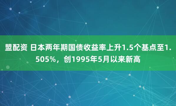 盟配资 日本两年期国债收益率上升1.5个基点至1.505%，创1995年5月以来新高