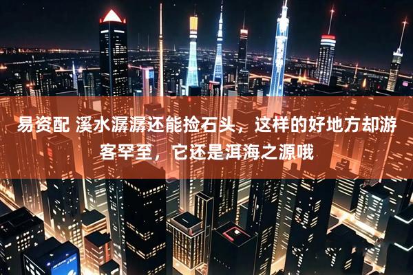 易资配 溪水潺潺还能捡石头，这样的好地方却游客罕至，它还是洱海之源哦