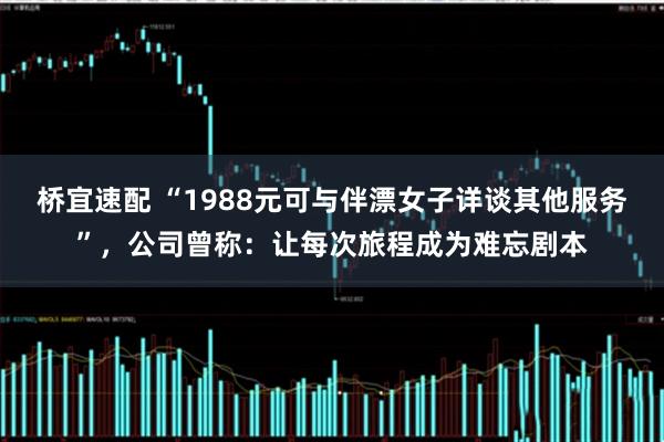 桥宜速配 “1988元可与伴漂女子详谈其他服务”，公司曾称：让每次旅程成为难忘剧本