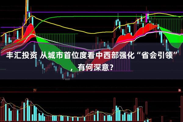 丰汇投资 从城市首位度看中西部强化“省会引领”，有何深意？