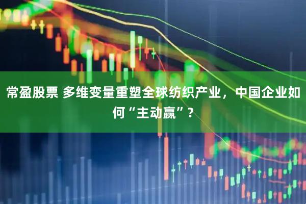 常盈股票 多维变量重塑全球纺织产业，中国企业如何“主动赢”？
