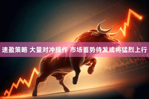 速盈策略 大量对冲操作 市场蓄势待发或将猛烈上行