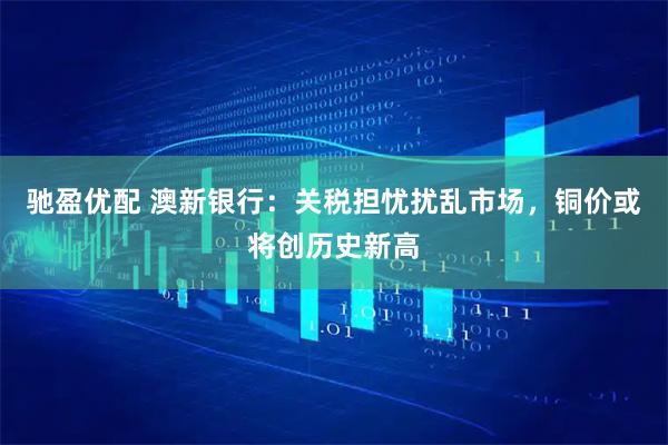 驰盈优配 澳新银行：关税担忧扰乱市场，铜价或将创历史新高