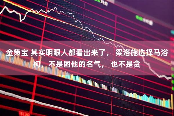 金策宝 其实明眼人都看出来了， 梁洛施选择马浴柯，不是图他的名气， 也不是贪