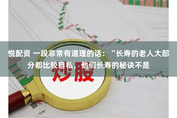 悦配资 一段非常有道理的话：“长寿的老人大部分都比较自私，他们长寿的秘诀不是